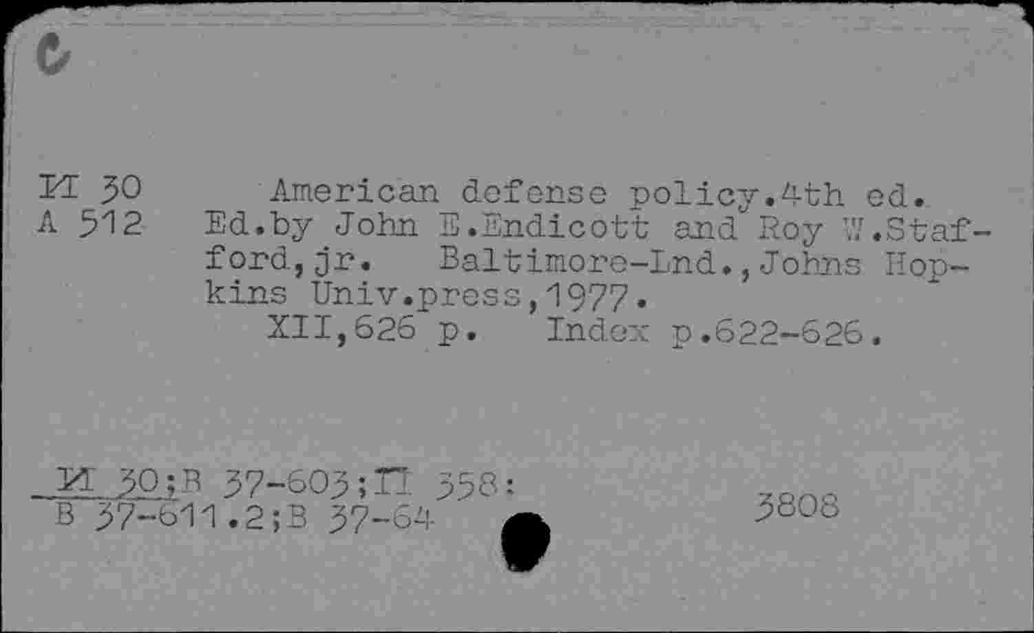 ﻿M JO
A 512
American defense policy.4th ed.
Ed.by John E.Endicott and Roy W.Staf ford,jr. Baltimore-Lnd.,Johns Hopkins Univ.press,1977•
XII,626 p. Index p.622-626.
30 ;B 37-603;H 358:
B 37-611.2;B 37-64
3808